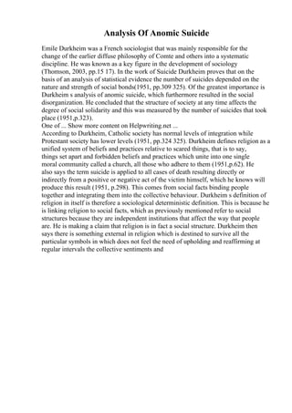 Analysis Of Anomic Suicide
Emile Durkheim was a French sociologist that was mainly responsible for the
change of the earlier diffuse philosophy of Comte and others into a systematic
discipline. He was known as a key figure in the development of sociology
(Thomson, 2003, pp.15 17). In the work of Suicide Durkheim proves that on the
basis of an analysis of statistical evidence the number of suicides depended on the
nature and strength of social bonds(1951, pp.309 325). Of the greatest importance is
Durkheim s analysis of anomic suicide, which furthermore resulted in the social
disorganization. He concluded that the structure of society at any time affects the
degree of social solidarity and this was measured by the number of suicides that took
place (1951,p.323).
One of ... Show more content on Helpwriting.net ...
According to Durkheim, Catholic society has normal levels of integration while
Protestant society has lower levels (1951, pp.324 325). Durkheim defines religion as a
unified system of beliefs and practices relative to scared things, that is to say,
things set apart and forbidden beliefs and practices which unite into one single
moral community called a church, all those who adhere to them (1951,p.62). He
also says the term suicide is applied to all cases of death resulting directly or
indirectly from a positive or negative act of the victim himself, which he knows will
produce this result (1951, p.298). This comes from social facts binding people
together and integrating them into the collective behaviour. Durkheim s definition of
religion in itself is therefore a sociological deterministic definition. This is because he
is linking religion to social facts, which as previously mentioned refer to social
structures because they are independent institutions that affect the way that people
are. He is making a claim that religion is in fact a social structure. Durkheim then
says there is something external in religion which is destined to survive all the
particular symbols in which does not feel the need of upholding and reaffirming at
regular intervals the collective sentiments and
 