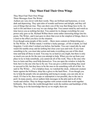 They Must Find Their Own Wings
They Must Find Their Own Wings
Three Messages from The Writer
Authors are very clever with their words. They are brilliant and humorous, or even
dark and depressing. They spin tales of wonder and horror and delight, and they tell
you of things that are true. They can show you of the way that things have to be. As
such is life and there is no way we can change that. You cannot stand by and watch as
time leaves you as nothing but dust. You cannot try to change everything for your
power only goes so far. Richard Wilbur threw some rather interesting things into his
poem, The Writer , and it just goes to show that even in the simplest of things, there is
a limit to the affect you have on the situation.
Even though some people of this world ... Show more content on Helpwriting.net ...
In The Writer , R. Wilbur stated, I wishher a lucky passage...of life or death, as I had
forgotten. I wish what I wished you before, but harder. You can t stand idly by and
watch life tumble away and do nothing but close your eyes and wish. If you want
something to be, you must take action and make everything you can of this short
time and help all those in need. You may try as hard as you might, but there is only
so much you can do for the ones you attempt to help. When you rise up from your
place to try to help somebody, you cannot do all of the work. They re the ones who
have to learn and they need help themselves. You can open the window to help the
bird, but it is the one who has to fly out. You can give a child everything they need
to succeed in life, but they have to be the ones to do something with all of that. As
said in The Writer , ...For a helpless hour, we watched the sleek...iridescent creature
batter against the brilliance, drop like a glove to the hard floor... Even though you
try to help the people who are panicking and trying to escape, you can only do so
much. If it has to be, then escape or redemption is not possible, due to the one in
peril. In many poems, clever authors hide messages in the plot and in all of the
words and similes. They tie things together with certain words that work together
brilliantly. They show the world through their work the realities and hardships of life.
They bring us to the knowledge that try as we might, there are
 