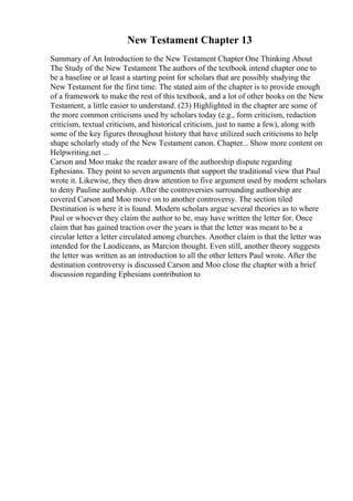 New Testament Chapter 13
Summary of An Introduction to the New Testament Chapter One Thinking About
The Study of the New Testament The authors of the textbook intend chapter one to
be a baseline or at least a starting point for scholars that are possibly studying the
New Testament for the first time. The stated aim of the chapter is to provide enough
of a framework to make the rest of this textbook, and a lot of other books on the New
Testament, a little easier to understand. (23) Highlighted in the chapter are some of
the more common criticisms used by scholars today (e.g., form criticism, redaction
criticism, textual criticism, and historical criticism, just to name a few), along with
some of the key figures throughout history that have utilized such criticisms to help
shape scholarly study of the New Testament canon. Chapter... Show more content on
Helpwriting.net ...
Carson and Moo make the reader aware of the authorship dispute regarding
Ephesians. They point to seven arguments that support the traditional view that Paul
wrote it. Likewise, they then draw attention to five argument used by modern scholars
to deny Pauline authorship. After the controversies surrounding authorship are
covered Carson and Moo move on to another controversy. The section tiled
Destination is where it is found. Modern scholars argue several theories as to where
Paul or whoever they claim the author to be, may have written the letter for. Once
claim that has gained traction over the years is that the letter was meant to be a
circular letter a letter circulated among churches. Another claim is that the letter was
intended for the Laodiceans, as Marcion thought. Even still, another theory suggests
the letter was written as an introduction to all the other letters Paul wrote. After the
destination controversy is discussed Carson and Moo close the chapter with a brief
discussion regarding Ephesians contribution to
 