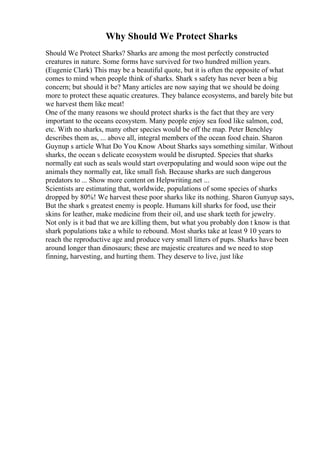 Why Should We Protect Sharks
Should We Protect Sharks? Sharks are among the most perfectly constructed
creatures in nature. Some forms have survived for two hundred million years.
(Eugenie Clark) This may be a beautiful quote, but it is often the opposite of what
comes to mind when people think of sharks. Shark s safety has never been a big
concern; but should it be? Many articles are now saying that we should be doing
more to protect these aquatic creatures. They balance ecosystems, and barely bite but
we harvest them like meat!
One of the many reasons we should protect sharks is the fact that they are very
important to the oceans ecosystem. Many people enjoy sea food like salmon, cod,
etc. With no sharks, many other species would be off the map. Peter Benchley
describes them as, ... above all, integral members of the ocean food chain. Sharon
Guynup s article What Do You Know About Sharks says something similar. Without
sharks, the ocean s delicate ecosystem would be disrupted. Species that sharks
normally eat such as seals would start overpopulating and would soon wipe out the
animals they normally eat, like small fish. Because sharks are such dangerous
predators to ... Show more content on Helpwriting.net ...
Scientists are estimating that, worldwide, populations of some species of sharks
dropped by 80%! We harvest these poor sharks like its nothing. Sharon Gunyup says,
But the shark s greatest enemy is people. Humans kill sharks for food, use their
skins for leather, make medicine from their oil, and use shark teeth for jewelry.
Not only is it bad that we are killing them, but what you probably don t know is that
shark populations take a while to rebound. Most sharks take at least 9 10 years to
reach the reproductive age and produce very small litters of pups. Sharks have been
around longer than dinosaurs; these are majestic creatures and we need to stop
finning, harvesting, and hurting them. They deserve to live, just like
 