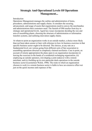 Strategic And Operational Levels Of Operations
Management...
Introduction
Operations Management manages the outline and administration of items,
procedures, administrations and supply chains. It considers the securing,
advancement, and usage of assets that organizations need to convey the merchandise
and administrations their customers need. The furnish of OM reaches from key to
strategic and operational levels. Agent key issues incorporate deciding the size and
area of assembling plants, choosing the structure of administration or information
transfers systems, and outlining innovation supply chains.
At whatever point an organization works in an outside market, a choice more likely
than not been taken sooner or later with reference to how its business exercises in that
specific business sector ought to be directed. The choices, at any rate on a
fundamental level, are various going from different sorts of fare association to
assembling operations directed in completely claimed auxiliaries. Case in point, on
account of remote appropriation the plans open to an organization incorporate (i)
leaving the exercises in the hands of a residential exchanging organization, (ii)
employing an outside operators, (iii) shaping a joint endeavor with a remote
merchant, and (iv) building up its own particular deals operations in the outside
business sector (Luostarinen Welch, 1990). The route in which an organization
chooses to work in a remote business sector is liable to have an extensive effect not
just on the quick incomes and expenses of the
 