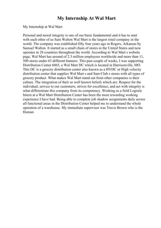 My Internship At Wal Mart
My Internship at Wal Mart
Personal and moral integrity is one of our basic fundamental and it has to start
with each other of us Sam Walton Wal Mart is the largest retail company in the
world. The company was established fifty four years ago in Rogers, Arkansas by
Samuel Walton. It started as a small chain of stores in the United States and now
operates in 28 countries throughout the world. According to Wal Mart s website
page, Wal Mart has around of 2.3 million employees worldwide and more than 11,
500 stores under 63 different banners. This past couple of weeks, I was supporting
Distribution Center 6065, a Wal Mart DC which is located in Harrisonville, MO.
This DC is a grocery distribution center also known as a HVDC or High velocity
distribution center that supplies Wal Mart s and Sam Club s stores with all types of
grocery product. What makes Wal Mart stand out from other companies is their
culture. The integration of their so well known beliefs which are: Respect for the
individual, service to our customers, strives for excellence, and act with integrity is
what differentiate this company from its competency. Working as a field Logistic
Intern at a Wal Mart Distribution Center has been the most rewarding working
experience I have had. Being able to complete job shadow assignments daily across
all functional areas in the Distribution Center helped me to understand the whole
operation of a warehouse. My immediate supervisor was Travis Brown who is the
Human
 