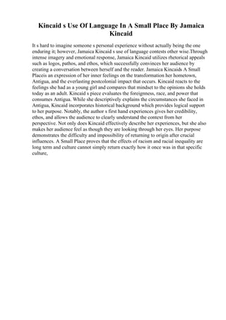 Kincaid s Use Of Language In A Small Place By Jamaica
Kincaid
It s hard to imagine someone s personal experience without actually being the one
enduring it; however, Jamaica Kincaid s use of language contests other wise.Through
intense imagery and emotional response, Jamaica Kincaid utilizes rhetorical appeals
such as logos, pathos, and ethos, which successfully convinces her audience by
creating a conversation between herself and the reader. Jamaica Kincaids A Small
Placeis an expression of her inner feelings on the transformation her hometown,
Antigua, and the everlasting postcolonial impact that occurs. Kincaid reacts to the
feelings she had as a young girl and compares that mindset to the opinions she holds
today as an adult. Kincaid s piece evaluates the foreignness, race, and power that
consumes Antigua. While she descriptively explains the circumstances she faced in
Antigua, Kincaid incorporates historical background which provides logical support
to her purpose. Notably, the author s first hand experiences gives her credibility,
ethos, and allows the audience to clearly understand the context from her
perspective. Not only does Kincaid effectively describe her experiences, but she also
makes her audience feel as though they are looking through her eyes. Her purpose
demonstrates the difficulty and impossibility of returning to origin after crucial
influences. A Small Place proves that the effects of racism and racial inequality are
long term and culture cannot simply return exactly how it once was in that specific
culture,
 