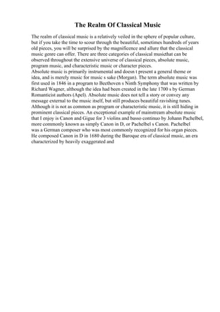 The Realm Of Classical Music
The realm of classical music is a relatively veiled in the sphere of popular culture,
but if you take the time to scour through the beautiful, sometimes hundreds of years
old pieces, you will be surprised by the magnificence and allure that the classical
music genre can offer. There are three categories of classical musicthat can be
observed throughout the extensive universe of classical pieces, absolute music,
program music, and characteristic music or character pieces.
Absolute music is primarily instrumental and doesn t present a general theme or
idea, and is merely music for music s sake (Morgan). The term absolute music was
first used in 1846 in a program to Beethoven s Ninth Symphony that was written by
Richard Wagner, although the idea had been created in the late 1700 s by German
Romanticist authors (Apel). Absolute music does not tell a story or convey any
message external to the music itself, but still produces beautiful ravishing tunes.
Although it is not as common as program or characteristic music, it is still hiding in
prominent classical pieces. An exceptional example of mainstream absolute music
that I enjoy is Canon and Gigue for 3 violins and basso continuo by Johann Pachelbel,
more commonly known as simply Canon in D, or Pachelbel s Canon. Pachelbel
was a German composer who was most commonly recognized for his organ pieces.
He composed Canon in D in 1680 during the Baroque era of classical music, an era
characterized by heavily exaggerated and
 