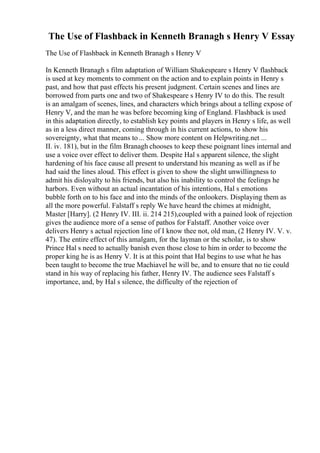 The Use of Flashback in Kenneth Branagh s Henry V Essay
The Use of Flashback in Kenneth Branagh s Henry V
In Kenneth Branagh s film adaptation of William Shakespeare s Henry V flashback
is used at key moments to comment on the action and to explain points in Henry s
past, and how that past effects his present judgment. Certain scenes and lines are
borrowed from parts one and two of Shakespeare s Henry IV to do this. The result
is an amalgam of scenes, lines, and characters which brings about a telling expose of
Henry V, and the man he was before becoming king of England. Flashback is used
in this adaptation directly, to establish key points and players in Henry s life, as well
as in a less direct manner, coming through in his current actions, to show his
sovereignty, what that means to ... Show more content on Helpwriting.net ...
II. iv. 181), but in the film Branagh chooses to keep these poignant lines internal and
use a voice over effect to deliver them. Despite Hal s apparent silence, the slight
hardening of his face cause all present to understand his meaning as well as if he
had said the lines aloud. This effect is given to show the slight unwillingness to
admit his disloyalty to his friends, but also his inability to control the feelings he
harbors. Even without an actual incantation of his intentions, Hal s emotions
bubble forth on to his face and into the minds of the onlookers. Displaying them as
all the more powerful. Falstaff s reply We have heard the chimes at midnight,
Master [Harry]. (2 Henry IV. III. ii. 214 215),coupled with a pained look of rejection
gives the audience more of a sense of pathos for Falstaff. Another voice over
delivers Henry s actual rejection line of I know thee not, old man, (2 Henry IV. V. v.
47). The entire effect of this amalgam, for the layman or the scholar, is to show
Prince Hal s need to actually banish even those close to him in order to become the
proper king he is as Henry V. It is at this point that Hal begins to use what he has
been taught to become the true Machiavel he will be, and to ensure that no tie could
stand in his way of replacing his father, Henry IV. The audience sees Falstaff s
importance, and, by Hal s silence, the difficulty of the rejection of
 