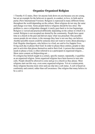 Organize Organized Religion
1 Timothy 4:12 states, Don t let anyone look down on you because you are young,
but set an example for the believers in speech, in conduct, in love, in faith and in
purity (New International Version). Religion is expressed in many different forms
throughout the world depending on the culture. Most religions do not stay the same
and change over time. Some people believe religions should be less strict. The
problem is, once a religionhas changed, it rarely goes back to its true beginnings.
Religion is viewed and practiced differently depending on the culture in which it is
rooted. Religion is not accepted nor denied by the community. People have spent
time at a church in the past and did not enjoy what was preached. One possible
reason people do not return, is the message they hear is not one they can believe.
Another possible reason could be someone does not want to worry about pleasing a
God. Regular churchgoers, who believe in a God, are said to live happier lives,
living each day to please their God. In order to please these entities, people to take
part in activities that please themselves and/or their God. A person that constantly
needs to please a God, is often referred to as a participant in organized religion....
Show more content on Helpwriting.net ...
If a religion has beliefs taught in a certain, specific manner, repeatedly, it qualifies
as an organized religion. Some organized religions have been known to turn into
cults. People should be allowed to come and go in a church as they please. Most
religions start out this way, even some organized religions. Yet at a certain point,
those religions become more strict and can slip into a cult status. A cult is based on
conformity and control, rather than self awareness. One religion that many believe to
be a cult is
 