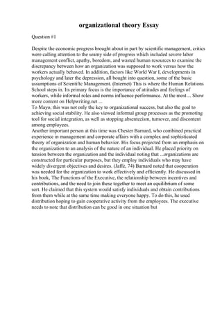 organizational theory Essay
Question #1
Despite the economic progress brought about in part by scientific management, critics
were calling attention to the seamy side of progress which included severe labor
management conflict, apathy, boredom, and wasted human resources to examine the
discrepancy between how an organization was supposed to work versus how the
workers actually behaved. In addition, factors like World War I, developments in
psychology and later the depression, all bought into question, some of the basic
assumptions of Scientific Management. (Internet) This is where the Human Relations
School steps in. Its primary focus is the importance of attitudes and feelings of
workers, while informal roles and norms influence performance. At the most ... Show
more content on Helpwriting.net ...
To Mayo, this was not only the key to organizational success, but also the goal to
achieving social stability. He also viewed informal group processes as the promoting
tool for social integration, as well as stopping absenteeism, turnover, and discontent
among employees.
Another important person at this time was Chester Barnard, who combined practical
experience in management and corporate affairs with a complex and sophisticated
theory of organization and human behavior. His focus projected from an emphasis on
the organization to an analysis of the nature of an individual. He placed priority on
tension between the organization and the individual noting that ...organizations are
constructed for particular purposes, but they employ individuals who may have
widely divergent objectives and desires. (Jaffe, 74) Barnard noted that cooperation
was needed for the organization to work effectively and efficiently. He discussed in
his book, The Functions of the Executive, the relationship between incentives and
contributions, and the need to join these together to meet an equilibrium of some
sort. He claimed that this system would satisfy individuals and obtain contributions
from them while at the same time making everyone happy. To do this, he used
distribution hoping to gain cooperative activity from the employees. The executive
needs to note that distribution can be good in one situation but
 