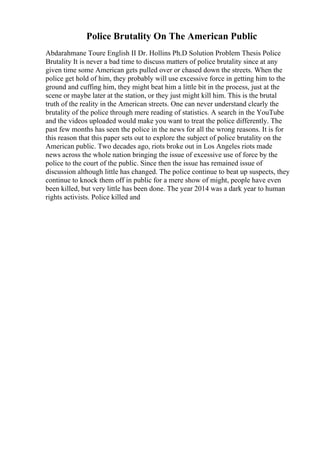 Police Brutality On The American Public
Abdarahmane Toure English II Dr. Hollins Ph.D Solution Problem Thesis Police
Brutality It is never a bad time to discuss matters of police brutality since at any
given time some American gets pulled over or chased down the streets. When the
police get hold of him, they probably will use excessive force in getting him to the
ground and cuffing him, they might beat him a little bit in the process, just at the
scene or maybe later at the station, or they just might kill him. This is the brutal
truth of the reality in the American streets. One can never understand clearly the
brutality of the police through mere reading of statistics. A search in the YouTube
and the videos uploaded would make you want to treat the police differently. The
past few months has seen the police in the news for all the wrong reasons. It is for
this reason that this paper sets out to explore the subject of police brutality on the
American public. Two decades ago, riots broke out in Los Angeles riots made
news across the whole nation bringing the issue of excessive use of force by the
police to the court of the public. Since then the issue has remained issue of
discussion although little has changed. The police continue to beat up suspects, they
continue to knock them off in public for a mere show of might, people have even
been killed, but very little has been done. The year 2014 was a dark year to human
rights activists. Police killed and
 