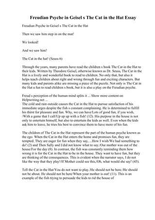 Freudian Psyche in Geisel s The Cat in the Hat Essay
Freudian Psyche in Geisel s The Cat in the Hat
Then we saw him step in on the mat!
We looked!
And we saw him!
The Cat in the hat! (Seuss 6)
Through the years, many parents have read the children s book The Cat in the Hat to
their kids. Written by Theodore Geisel, otherwise known as Dr. Seuss, The Cat in the
Hat is a lively and wonderful book to read to children. No only that, but also it
helps teach children about right and wrong through fun and exciting characters. But
many kids and parents alike are missing a piece of the puzzle. Not only is The Cat in
the Hat a fun to read children s book, but it is also a play on the Freudian psyche.
Freud s perception of the human mind splits it ... Show more content on
Helpwriting.net ...
The cold and rain outside causes the Cat in the Hat to pursue satisfaction of his
immediate urges despite the fish s constant complaining. He is determined to fulfill
his thirst for pleasure and fun. Why, we can have/Lots of good fun, if you wish,
/With a game that I call/Up up up with a fish! (12). His purpose in the house is not
only to entertain himself, but also to entertain the kids as well. Even when the kids
ask him to leave, he tries his best to convince them to have more of his fun.
The children of The Cat in the Hat represent the part of the human psyche known as
the ego. When the Cat in the Hat enters the home and promises fun, they are
tempted. They are eager for fun when they say, ...How I wish/We had something to
do! (2) and Then Sally and I/did not know what to say./Our mother was out of the
house/For the day (8). In contrast, the fish was constantly reminding them how
wrong it is for the Cat in the Hat to be in the house. They want to have fun, but they
are thinking of the consequences. This is evident when the narrator says, I do not
like the way that they play!/If Mother could see this,/Oh, what would she say! (45).
Tell the Cat in the Hat/You do not want to play./He should not be here./He should
not be about. He should not be here/When your mother is out! (11). This is an
example of the fish trying to persuade the kids to rid the house of
 
