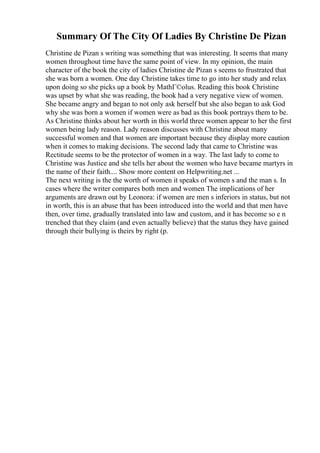 Summary Of The City Of Ladies By Christine De Pizan
Christine de Pizan s writing was something that was interesting. It seems that many
women throughout time have the same point of view. In my opinion, the main
character of the book the city of ladies Christine de Pizan s seems to frustrated that
she was born a women. One day Christine takes time to go into her study and relax
upon doing so she picks up a book by MathГ©olus. Reading this book Christine
was upset by what she was reading, the book had a very negative view of women.
She became angry and began to not only ask herself but she also began to ask God
why she was born a women if women were as bad as this book portrays them to be.
As Christine thinks about her worth in this world three women appear to her the first
women being lady reason. Lady reason discusses with Christine about many
successful women and that women are important because they display more caution
when it comes to making decisions. The second lady that came to Christine was
Rectitude seems to be the protector of women in a way. The last lady to come to
Christine was Justice and she tells her about the women who have became martyrs in
the name of their faith.... Show more content on Helpwriting.net ...
The next writing is the the worth of women it speaks of women s and the man s. In
cases where the writer compares both men and women The implications of her
arguments are drawn out by Leonora: if women are men s inferiors in status, but not
in worth, this is an abuse that has been introduced into the world and that men have
then, over time, gradually translated into law and custom, and it has become so e n
trenched that they claim (and even actually believe) that the status they have gained
through their bullying is theirs by right (p.
 