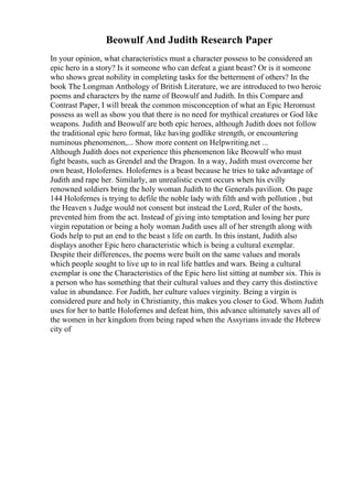 Beowulf And Judith Research Paper
In your opinion, what characteristics must a character possess to be considered an
epic hero in a story? Is it someone who can defeat a giant beast? Or is it someone
who shows great nobility in completing tasks for the betterment of others? In the
book The Longman Anthology of British Literature, we are introduced to two heroic
poems and characters by the name of Beowulf and Judith. In this Compare and
Contrast Paper, I will break the common misconception of what an Epic Heromust
possess as well as show you that there is no need for mythical creatures or God like
weapons. Judith and Beowulf are both epic heroes, although Judith does not follow
the traditional epic hero format, like having godlike strength, or encountering
numinous phenomenon,... Show more content on Helpwriting.net ...
Although Judith does not experience this phenomenon like Beowulf who must
fight beasts, such as Grendel and the Dragon. In a way, Judith must overcome her
own beast, Holofernes. Holofernes is a beast because he tries to take advantage of
Judith and rape her. Similarly, an unrealistic event occurs when his evilly
renowned soldiers bring the holy woman Judith to the Generals pavilion. On page
144 Holofernes is trying to defile the noble lady with filth and with pollution , but
the Heaven s Judge would not consent but instead the Lord, Ruler of the hosts,
prevented him from the act. Instead of giving into temptation and losing her pure
virgin reputation or being a holy woman Judith uses all of her strength along with
Gods help to put an end to the beast s life on earth. In this instant, Judith also
displays another Epic hero characteristic which is being a cultural exemplar.
Despite their differences, the poems were built on the same values and morals
which people sought to live up to in real life battles and wars. Being a cultural
exemplar is one the Characteristics of the Epic hero list sitting at number six. This is
a person who has something that their cultural values and they carry this distinctive
value in abundance. For Judith, her culture values virginity. Being a virgin is
considered pure and holy in Christianity, this makes you closer to God. Whom Judith
uses for her to battle Holofernes and defeat him, this advance ultimately saves all of
the women in her kingdom from being raped when the Assyrians invade the Hebrew
city of
 