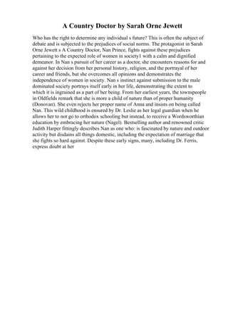 A Country Doctor by Sarah Orne Jewett
Who has the right to determine any individual s future? This is often the subject of
debate and is subjected to the prejudices of social norms. The protagonist in Sarah
Orne Jewett s A Country Doctor, Nan Prince, fights against these prejudices
pertaining to the expected role of women in society1 with a calm and dignified
demeanor. In Nan s pursuit of her career as a doctor, she encounters reasons for and
against her decision from her personal history, religion, and the portrayal of her
career and friends, but she overcomes all opinions and demonstrates the
independence of women in society. Nan s instinct against submission to the male
dominated society portrays itself early in her life, demonstrating the extent to
which it is ingrained as a part of her being. From her earliest years, the townspeople
in Oldfields remark that she is more a child of nature than of proper humanity
(Donovan). She even rejects her proper name of Anna and insists on being called
Nan. This wild childhood is ensured by Dr. Leslie as her legal guardian when he
allows her to not go to orthodox schooling but instead, to receive a Wordsworthian
education by embracing her nature (Nagel). Bestselling author and renowned critic
Judith Harper fittingly describes Nan as one who: is fascinated by nature and outdoor
activity but disdains all things domestic, including the expectation of marriage that
she fights so hard against. Despite these early signs, many, including Dr. Ferris,
express doubt at her
 