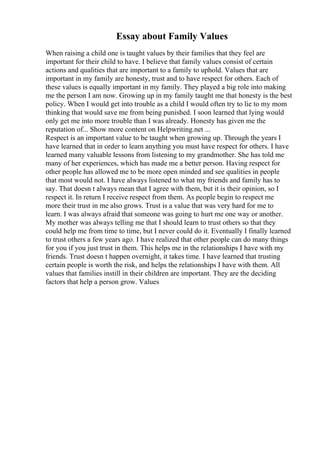 Essay about Family Values
When raising a child one is taught values by their families that they feel are
important for their child to have. I believe that family values consist of certain
actions and qualities that are important to a family to uphold. Values that are
important in my family are honesty, trust and to have respect for others. Each of
these values is equally important in my family. They played a big role into making
me the person I am now. Growing up in my family taught me that honesty is the best
policy. When I would get into trouble as a child I would often try to lie to my mom
thinking that would save me from being punished. I soon learned that lying would
only get me into more trouble than I was already. Honesty has given me the
reputation of... Show more content on Helpwriting.net ...
Respect is an important value to be taught when growing up. Through the years I
have learned that in order to learn anything you must have respect for others. I have
learned many valuable lessons from listening to my grandmother. She has told me
many of her experiences, which has made me a better person. Having respect for
other people has allowed me to be more open minded and see qualities in people
that most would not. I have always listened to what my friends and family has to
say. That doesn t always mean that I agree with them, but it is their opinion, so I
respect it. In return I receive respect from them. As people begin to respect me
more their trust in me also grows. Trust is a value that was very hard for me to
learn. I was always afraid that someone was going to hurt me one way or another.
My mother was always telling me that I should learn to trust others so that they
could help me from time to time, but I never could do it. Eventually I finally learned
to trust others a few years ago. I have realized that other people can do many things
for you if you just trust in them. This helps me in the relationships I have with my
friends. Trust doesn t happen overnight, it takes time. I have learned that trusting
certain people is worth the risk, and helps the relationships I have with them. All
values that families instill in their children are important. They are the deciding
factors that help a person grow. Values
 
