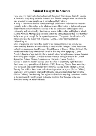 Suicidal Thoughts In America
Have you ever been bullied or had suicidal thoughts? There is one death by suicide
in the world every forty seconds. America was forever changed when social media
was invented because people use it wrongly and bully others.
A bully is someone who uses superior strength or influence to intimidate someone
typically to force him or her to do what one wants. Depression is feelings of severe
hopelessness and downhearted. Suicide is the act or instance of taking one s life
voluntarily and intentionally. Suicides are lowest in December and higher in March
(Lynne Peeples). More people kill their self in the Spring because they feel that their
body is not good enough for the upcoming summer. The greater the elevation of a
person s house, the higher risk of suicide (Lynne ... Show more content on
Helpwriting.net ...
Most of everyone gets bullied no matter what because that is what society has
come to today. Females are more likely to have suicidal thoughts. More Americans
suffer from depression than Coronary Heart Disease or Cancer (Robert Gebbia). The
elderly are more likely to take their own life than any other age group (Lynne
Peeples). People of age sixty five have a death rate of about fourteen per one hundred
thousand (Lynne Peeples). Suicide is more common among whites in the United
States than Asians, African Americans, or Hispanics (Lynne Peeples).
Suicide is a serious matter. Suicide takes the lives of over thirty eight thousand
Americans every year (General Statistics USA). In twenty fifteen, there were forty
four thousand, one hundred ninety three reported suicide deaths (Robert Gebbia).
Twenty five million Americans suffer from depression each year (Robert Gebbia).
Every day, approximately one hundred twenty one Americans take their own life
(Robert Gebbia). One in every five high school students say they considered suicide
in the past year (Lynne Peeples). In twenty fourteen, four hundred sixty nine
thousand, ninety six people visited a
 