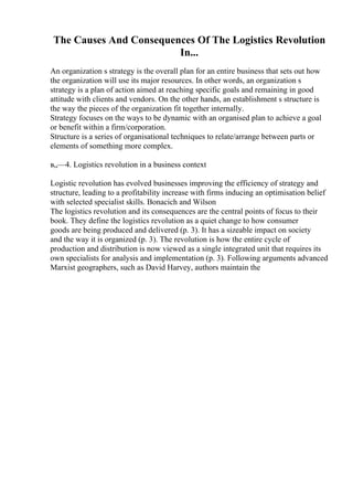 The Causes And Consequences Of The Logistics Revolution
In...
An organization s strategy is the overall plan for an entire business that sets out how
the organization will use its major resources. In other words, an organization s
strategy is a plan of action aimed at reaching specific goals and remaining in good
attitude with clients and vendors. On the other hands, an establishment s structure is
the way the pieces of the organization fit together internally.
Strategy focuses on the ways to be dynamic with an organised plan to achieve a goal
or benefit within a firm/corporation.
Structure is a series of organisational techniques to relate/arrange between parts or
elements of something more complex.
в„—4. Logistics revolution in a business context
Logistic revolution has evolved businesses improving the efficiency of strategy and
structure, leading to a profitability increase with firms inducing an optimisation belief
with selected specialist skills. Bonacich and Wilson
The logistics revolution and its consequences are the central points of focus to their
book. They define the logistics revolution as a quiet change to how consumer
goods are being produced and delivered (p. 3). It has a sizeable impact on society
and the way it is organized (p. 3). The revolution is how the entire cycle of
production and distribution is now viewed as a single integrated unit that requires its
own specialists for analysis and implementation (p. 3). Following arguments advanced
Marxist geographers, such as David Harvey, authors maintain the
 