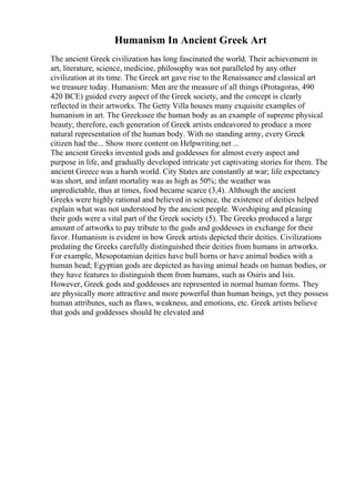 Humanism In Ancient Greek Art
The ancient Greek civilization has long fascinated the world. Their achievement in
art, literature, science, medicine, philosophy was not paralleled by any other
civilization at its time. The Greek art gave rise to the Renaissance and classical art
we treasure today. Humanism: Men are the measure of all things (Protagoras, 490
420 BCE) guided every aspect of the Greek society, and the concept is clearly
reflected in their artworks. The Getty Villa houses many exquisite examples of
humanism in art. The Greekssee the human body as an example of supreme physical
beauty; therefore, each generation of Greek artists endeavored to produce a more
natural representation of the human body. With no standing army, every Greek
citizen had the... Show more content on Helpwriting.net ...
The ancient Greeks invented gods and goddesses for almost every aspect and
purpose in life, and gradually developed intricate yet captivating stories for them. The
ancient Greece was a harsh world. City States are constantly at war; life expectancy
was short, and infant mortality was as high as 50%; the weather was
unpredictable, thus at times, food became scarce (3,4). Although the ancient
Greeks were highly rational and believed in science, the existence of deities helped
explain what was not understood by the ancient people. Worshiping and pleasing
their gods were a vital part of the Greek society (5). The Greeks produced a large
amount of artworks to pay tribute to the gods and goddesses in exchange for their
favor. Humanism is evident in how Greek artists depicted their deities. Civilizations
predating the Greeks carefully distinguished their deities from humans in artworks.
For example, Mesopotamian deities have bull horns or have animal bodies with a
human head; Egyptian gods are depicted as having animal heads on human bodies, or
they have features to distinguish them from humans, such as Osiris and Isis.
However, Greek gods and goddesses are represented in normal human forms. They
are physically more attractive and more powerful than human beings, yet they possess
human attributes, such as flaws, weakness, and emotions, etc. Greek artists believe
that gods and goddesses should be elevated and
 