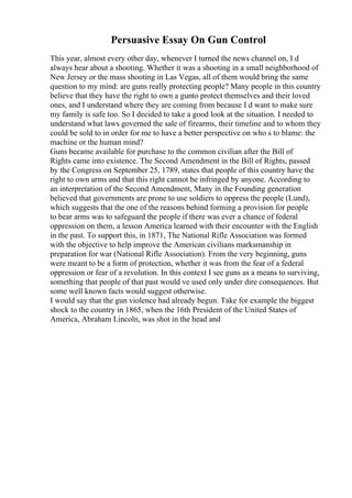 Persuasive Essay On Gun Control
This year, almost every other day, whenever I turned the news channel on, I d
always hear about a shooting. Whether it was a shooting in a small neighborhood of
New Jersey or the mass shooting in Las Vegas, all of them would bring the same
question to my mind: are guns really protecting people? Many people in this country
believe that they have the right to own a gunto protect themselves and their loved
ones, and I understand where they are coming from because I d want to make sure
my family is safe too. So I decided to take a good look at the situation. I needed to
understand what laws governed the sale of firearms, their timeline and to whom they
could be sold to in order for me to have a better perspective on who s to blame: the
machine or the human mind?
Guns became available for purchase to the common civilian after the Bill of
Rights came into existence. The Second Amendment in the Bill of Rights, passed
by the Congress on September 25, 1789, states that people of this country have the
right to own arms and that this right cannot be infringed by anyone. According to
an interpretation of the Second Amendment, Many in the Founding generation
believed that governments are prone to use soldiers to oppress the people (Lund),
which suggests that the one of the reasons behind forming a provision for people
to bear arms was to safeguard the people if there was ever a chance of federal
oppression on them, a lesson America learned with their encounter with the English
in the past. To support this, in 1871, The National Rifle Association was formed
with the objective to help improve the American civilians marksmanship in
preparation for war (National Rifle Association). From the very beginning, guns
were meant to be a form of protection, whether it was from the fear of a federal
oppression or fear of a revolution. In this context I see guns as a means to surviving,
something that people of that past would ve used only under dire consequences. But
some well known facts would suggest otherwise.
I would say that the gun violence had already begun. Take for example the biggest
shock to the country in 1865, when the 16th President of the United States of
America, Abraham Lincoln, was shot in the head and
 
