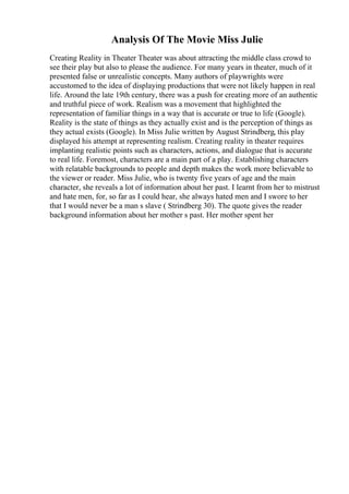 Analysis Of The Movie Miss Julie
Creating Reality in Theater Theater was about attracting the middle class crowd to
see their play but also to please the audience. For many years in theater, much of it
presented false or unrealistic concepts. Many authors of playwrights were
accustomed to the idea of displaying productions that were not likely happen in real
life. Around the late 19th century, there was a push for creating more of an authentic
and truthful piece of work. Realism was a movement that highlighted the
representation of familiar things in a way that is accurate or true to life (Google).
Reality is the state of things as they actually exist and is the perception of things as
they actual exists (Google). In Miss Julie written by August Strindberg, this play
displayed his attempt at representing realism. Creating reality in theater requires
implanting realistic points such as characters, actions, and dialogue that is accurate
to real life. Foremost, characters are a main part of a play. Establishing characters
with relatable backgrounds to people and depth makes the work more believable to
the viewer or reader. Miss Julie, who is twenty five years of age and the main
character, she reveals a lot of information about her past. I learnt from her to mistrust
and hate men, for, so far as I could hear, she always hated men and I swore to her
that I would never be a man s slave ( Strindberg 30). The quote gives the reader
background information about her mother s past. Her mother spent her
 