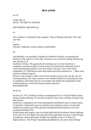 Best article
os t rP
CASE: HR 1A
DATE: 1995 (REV D. 04/05/06)
SOUTHWEST AIRLINES (A)
yo
The workforce is dedicated to the company. They re Moonies basically. That s the
way they
1
operate.
Edward J. Starkman, Airline Analyst, PaineWebber
op
Ann Rhoades, vice president of people for Southwest Airlines, was packing her
briefcase at the end of a 17 hour day. Tomorrow was an off site meeting with the top
nine executives of
Southwest Airlines. The agenda for the meeting was to review Southwest s
competitive position in light of recent actions by United and Continental, both of
whom had entered Southwest s low fare market. That day s New York Times
(September 16, 1994) had an article that characterized the situation as a ... Show more
content on Helpwriting.net ...
However, she wanted to reflect one last time on these issues to be sure she was not
missing anything. Her major concerns were whether Southwest was getting the most
in competitive advantage from its own people, and whether the competition could
imitate Southwest s successful human resource practices.
BACKGROUND
No tC op
On June 18, 1971, Southwest Airlines, headquartered at Love Field in Dallas, began
flying with three Boeing 737 aircraft serving the Texas cities of Dallas, Houston, and
San Antonio.
Southwest s competition was Texas International and Braniff, and, to a lesser extent,
Continental. Continental used every political and regulatory means to ensure that
Southwest would not get off the ground, including keeping Southwest out of the
recently built Dallas Fort
Worth airport and waging a four year legal battle that left Southwest almost bankrupt
at the time of its first flight. One outcome of the legal battle was the so called Wright
Amendment, named after James Wright, then Speaker of the U.S. House of
Representatives. The Wright Amendment prohibited any air carrier from offering
 