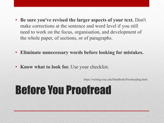 Before You Proofread
• Be sure you've revised the larger aspects of your text. Don't
make corrections at the sentence and word level if you still
need to work on the focus, organisation, and development of
the whole paper, of sections, or of paragraphs.
• Eliminate unnecessary words before looking for mistakes.
• Know what to look for. Use your checklist.
https://writing.wisc.edu/Handbook/Proofreading.html
 