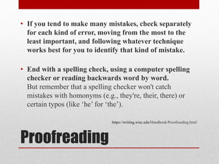 Proofreading
• If you tend to make many mistakes, check separately
for each kind of error, moving from the most to the
least important, and following whatever technique
works best for you to identify that kind of mistake.
• End with a spelling check, using a computer spelling
checker or reading backwards word by word.
But remember that a spelling checker won't catch
mistakes with homonyms (e.g., they're, their, there) or
certain typos (like ‘he’ for ‘the’).
https://writing.wisc.edu/Handbook/Proofreading.html
 