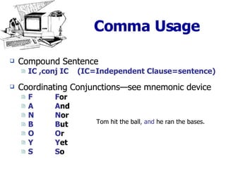 Comma Usage Compound Sentence   IC ,conj IC  (IC=Independent Clause=sentence) Coordinating Conjunctions—see mnemonic device F F or A A nd N N or B B ut O O r Y Y et S S o Tom hit the ball , and  he ran the bases. 