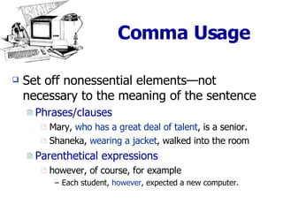 Comma Usage Set off nonessential elements—not  necessary to the meaning of the sentence Phrases/clauses Mary,  who has a great deal of talent , is a senior. Shaneka,  wearing a jacket , walked into the room Parenthetical expressions however, of course, for example Each student,  however , expected a new computer. 