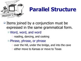 Parallel Structure Items joined by a conjunction must be expressed in the same grammatical form. Word, word, and word reading, dancing, and cooking Phrase, phrase, or phrase over the hill, under the bridge, and into the cave either move to Kansas or move to Texas 