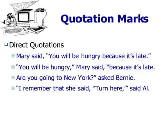Quotation Marks Direct Quotations Mary said, “You will be hungry because it’s late.” “ You will be hungry,” Mary said, “because it’s late. Are you going to New York?” asked Bernie. “ I remember that she said, “Turn here,’” said Al. 