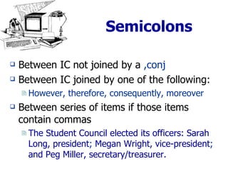 Semicolons Between IC not joined by a  ,conj Between IC joined by one of the following: However, therefore, consequently, moreover Between series of items if those items contain commas The Student Council elected its officers: Sarah Long, president ;  Megan Wright, vice-president ;  and Peg Miller, secretary/treasurer. 