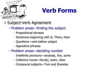 Verb Forms Subject-Verb Agreement  Problem areas—finding the subject Prepositional phrases Sentences beginning with It, There, Here Questions—verb before subject Appositive phrases Problem areas—deciding number Indefinite pronouns—anybody, few, some Collective nouns—faculty, team, class Compound subjects—Tom and Shaneka 