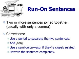 Run-On Sentences Two or more sentences joined together (usually with only a comma) Corrections: Use a period to separate the two sentences. Add  ,conj Use a semi-colon—esp. if they’re closely related. Rewrite the sentence completely. 
