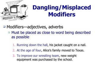 Dangling/Misplaced Modifiers Modifiers—adjectives, adverbs Must be placed as close to word being described as possible Running down the hall , his jacket caught on a nail. At the age of four , Alice’s family moved to Texas. To improve our wrestling team , new weight equipment was purchased by the school. 