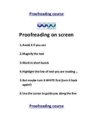 Proofreading course

Proofreading on screen
1. Avoid it if you can
2. Magnify the text
3. Work in short bursts
4. Highlight the line of text you are reading …
5. But maybe turn it WHITE first (turn it back
again!)
6. Use the cursor to guide you along the line

Proofreading course

 