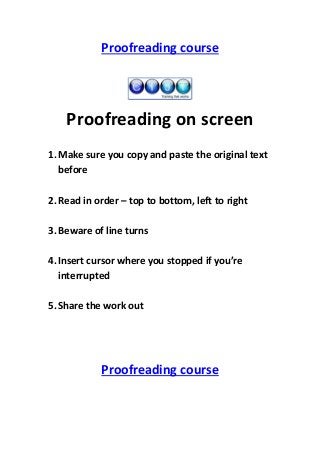 Proofreading course

Proofreading on screen
1. Make sure you copy and paste the original text
before
2. Read in order – top to bottom, left to right
3. Beware of line turns
4. Insert cursor where you stopped if you’re
interrupted
5. Share the work out

Proofreading course

 
