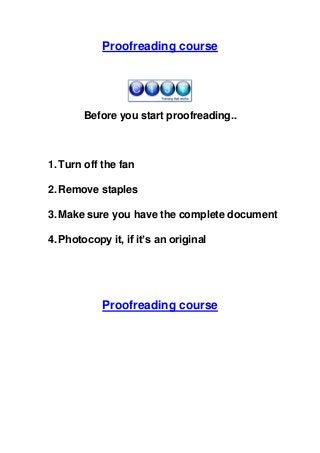 Proofreading course

Before you start proofreading..

1. Turn off the fan
2. Remove staples
3. Make sure you have the complete document
4. Photocopy it, if it’s an original

Proofreading course

 