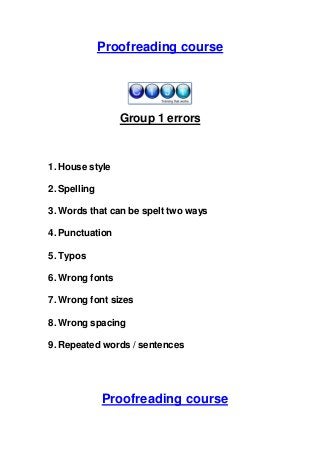 Proofreading course

Group 1 errors

1. House style
2. Spelling
3. Words that can be spelt two ways
4. Punctuation
5. Typos
6. Wrong fonts
7. Wrong font sizes
8. Wrong spacing
9. Repeated words / sentences

Proofreading course

 