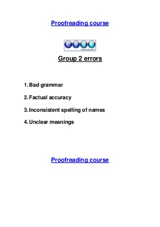 Proofreading course

Group 2 errors

1. Bad grammar
2. Factual accuracy
3. Inconsistent spelling of names
4. Unclear meanings

Proofreading course

 