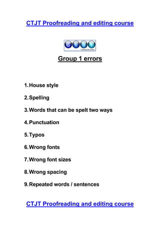 CTJT Proofreading and editing course




              Group 1 errors



1. House style

2. Spelling

3. Words that can be spelt two ways

4. Punctuation

5. Typos

6. Wrong fonts

7. Wrong font sizes

8. Wrong spacing

9. Repeated words / sentences


CTJT Proofreading and editing course
 