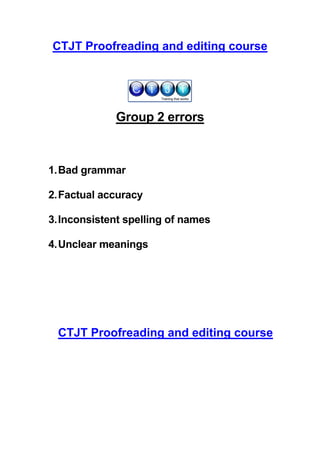 CTJT Proofreading and editing course




             Group 2 errors



1. Bad grammar

2. Factual accuracy

3. Inconsistent spelling of names

4. Unclear meanings




 CTJT Proofreading and editing course
 