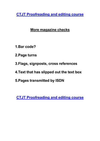 CTJT Proofreading and editing course



         More magazine checks



1.Bar code?

2.Page turns

3.Flags, signposts, cross references

4.Text that has slipped out the text box

5.Pages transmitted by ISDN



CTJT Proofreading and editing course
 