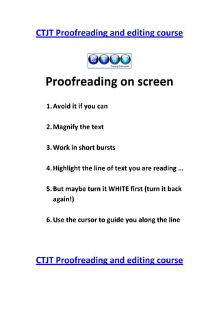 CTJT Proofreading and editing course




  Proofreading on screen
  1. Avoid it if you can

  2. Magnify the text

  3. Work in short bursts

  4. Highlight the line of text you are reading …

  5. But maybe turn it WHITE first (turn it back
     again!)

  6. Use the cursor to guide you along the line




CTJT Proofreading and editing course
 