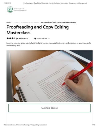 11/22/2018 Proofreading and Copy Editing Masterclass - London Institute of Business and Management and Management
https://www.libm.co.uk/course/proofreading-and-copy-editing-masterclass/ 1/11
HOME / COURSE / PERSONAL DEVELOPMENT / PROOFREADING AND COPY EDITING MASTERCLASS
Proofreading and Copy Editing
Masterclass
( 5 REVIEWS )  711 STUDENTS
Learn to examine a text carefully to nd and correct typographical errors and mistakes in grammar, style,
and spelling with …

TAKE THIS COURSE
 