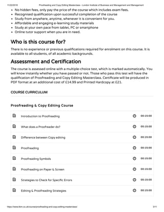 11/22/2018 Proofreading and Copy Editing Masterclass - London Institute of Business and Management and Management
https://www.libm.co.uk/course/proofreading-and-copy-editing-masterclass/ 3/11
 
 
 
 
 
 
 
 
No hidden fees, only pay the price of the course which includes exam fees.
Recognised quali cation upon successful completion of the course
Study from anywhere, anytime, whenever it is convenient for you.
A ordable and engaging e-learning study materials
Study at your own pace from tablet, PC or smartphone
Online tutor support when you are in need.
Who is this course for?
There is no experience or previous quali cations required for enrolment on this course. It is
available to all students, of all academic backgrounds.
Assessment and Certi cation
The course is assessed online with a multiple-choice test, which is marked automatically. You
will know instantly whether you have passed or not. Those who pass this test will have the
quali cation of Proofreading and Copy Editing Masterclass. Certi cate will be produced in
PDF format at an additional cost of £14.99 and Printed Hardcopy at £21.
Proofreading & Copy Editing Course
Introduction to Proofreading 00:15:00
What does a Proofreader do? 00:15:00
Di erence between Copy editing 00:15:00
Proofreading 00:15:00
Proofreading Symbols 00:15:00
Proofreading on Paper & Screen 00:15:00
Strategies to Check for Speci c Errors 00:15:00
Editing & Proofreading Strategies 00:15:00
COURSE CURRICULUM
 