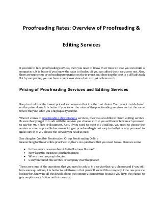 Proofreading Rates: Overview of Proofreading &
Editing Services
If you like to hire proofreading services, then you need to know their rates so that you can make a
comparison. It is better if you know the rates to find out if you can afford their service or not. Also,
there are numerous proofreading companies on the internet and choosing the best is a difficult task.
But by comparing, you can have a quick overview of what to get at how much.
Pricing of Proofreading Services and Editing Services
Keep in mind that the lowest price does not mean that it is the best choice. You cannot decide based
on the price alone. It is better if you know the rates of the proofreading services and at the same
time if they can offer you a high quality output.
When it comes to proofreading abbreviations services, the rates are different from editing service.
Be sure that you get in touch with the service you choose so that you will know how much you need
to pay for your files or document. Also, if you need to meet the deadline, you need to choose the
service as soon as possible because editing or proofreading is not easy to do that is why you need to
make sure that you choose the service you need sooner.
Searching for Credible Proofreader: Cheap Proofreading Online
In searching for the credible proofreader, there are questions that you need to ask. Here are some:
 Is the service is a member of Bette Business Bureau?
 How long the business is in the business
 Where the company is located
 Can you contact the service or company over the phone?
These are some of the questions that you need to ask to the service that you choose and if you still
have some questions, it is better to ask them so that you will know if the company if the one you are
looking for. Knowing all the details about the company is important because you have the chance to
get complete satisfaction on their service.
 