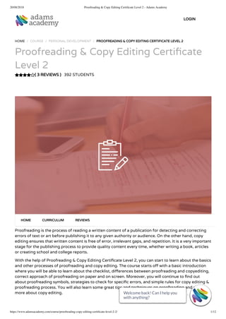 20/08/2018 Proofreading & Copy Editing Certiﬁcate Level 2 - Adams Academy
https://www.adamsacademy.com/course/proofreading-copy-editing-certiﬁcate-level-2-2/ 1/12
( 3 REVIEWS )
HOME / COURSE / PERSONAL DEVELOPMENT / PROOFREADING & COPY EDITING CERTIFICATE LEVEL 2
Proofreading & Copy Editing Certi cate
Level 2
392 STUDENTS
Proofreading is the process of reading a written content of a publication for detecting and correcting
errors of text or art before publishing it to any given authority or audience. On the other hand, copy
editing ensures that written content is free of error, irrelevant gaps, and repetition. It is a very important
stage for the publishing process to provide quality content every time, whether writing a book, articles
or creating school and college reports.
With the help of Proofreading & Copy Editing Certi cate Level 2, you can start to learn about the basics
and other processes of proofreading and copy editing. The course starts o with a basic introduction
where you will be able to learn about the checklist, di erences between proofreading and copyediting,
correct approach of proofreading on paper and on screen. Moreover, you will continue to nd out
about proofreading symbols, strategies to check for speci c errors, and simple rules for copy editing &
proofreading process. You will also learn some great tips and techniques on proofreading and much
more about copy editing.
HOME CURRICULUM REVIEWS
LOGIN
Welcome back! Can I help you
with anything? 
Welcome back! Can I help you
with anything? 
Welcome back! Can I help you
with anything? 
Welcome back! Can I help you
with anything? 
Welcome back! Can I help you
with anything? 
Welcome back! Can I help you
with anything? 
Welcome back! Can I help you
with anything? 
Welcome back! Can I help you
with anything? 
Welcome back! Can I help you
with anything? 
Welcome back! Can I help you
with anything? 
Welcome back! Can I help you
with anything? 
Welcome back! Can I help you
with anything? 
 