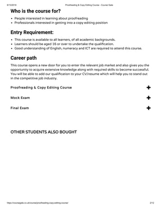 6/13/2019 Proofreading & Copy Editing Course - Course Gate
https://coursegate.co.uk/course/proofreading-copy-editing-course/ 2/12
OTHER STUDENTS ALSO BOUGHT
Who is the course for?
People interested in learning about proofreading
Professionals interested in getting into a copy editing position
Entry Requirement:
This course is available to all learners, of all academic backgrounds.
Learners should be aged 16 or over to undertake the quali cation.
Good understanding of English, numeracy and ICT are required to attend this course.
Career path
This course opens a new door for you to enter the relevant job market and also gives you the
opportunity to acquire extensive knowledge along with required skills to become successful.
You will be able to add our quali cation to your CV/resume which will help you to stand out
in the competitive job industry.
Proofreading & Copy Editing Course 
Mock Exam 
Final Exam 
 