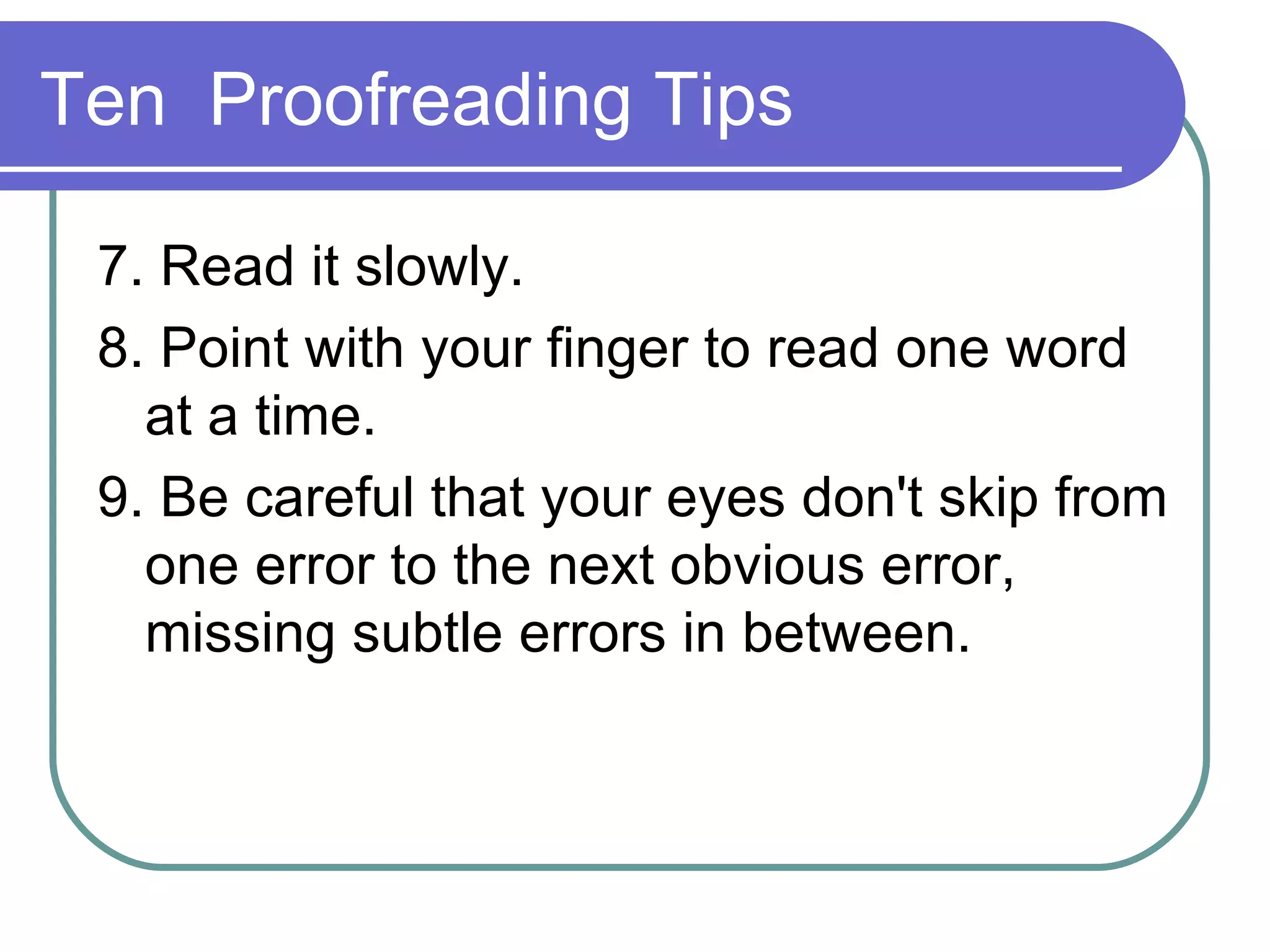 Ten Proofreading Tips 7. Read it slowly. 8. Point with your finger to read one word at a time. 9. Be careful that your eyes don't skip from one error to the next obvious error, missing subtle errors in between.