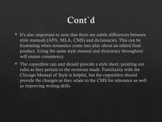 Cont`d
 It’s also important to note that there are subtle differences between
style manuals (APA, MLA, CMS) and dictionaries. This can be
frustrating when semantics come into play about an edited final
product. Using the same style manual and dictionary throughout
will ensure consistency.
 The copyeditor can and should provide a style sheet, pointing out
rules as they pertain to the revisions made. Familiarity with the
Chicago Manual of Style is helpful, but the copyeditor should
provide the changes as they relate to the CMS for relevance as well
as improving writing skills.
 