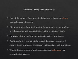 Enhances Clarity and Consistency
 One of the primary functions of editing is to enhance the clarity
and coherence of a work.
 Oftentimes, ideas flow freely during the creative process, resulting
in redundancies and inconsistencies in the preliminary draft.
 However, editing can help the writers to rectify these issues.
 Additionally, it ensures that the intended message is conveyed
clearly. It also introduces consistency in tone, style, and formatting.
 Thus, it fosters a sense of professionalism and coherence that
captivates the readers.
 
